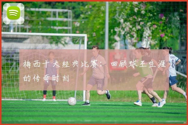 梅西十大经典比赛：回顾球王生涯的传奇时刻